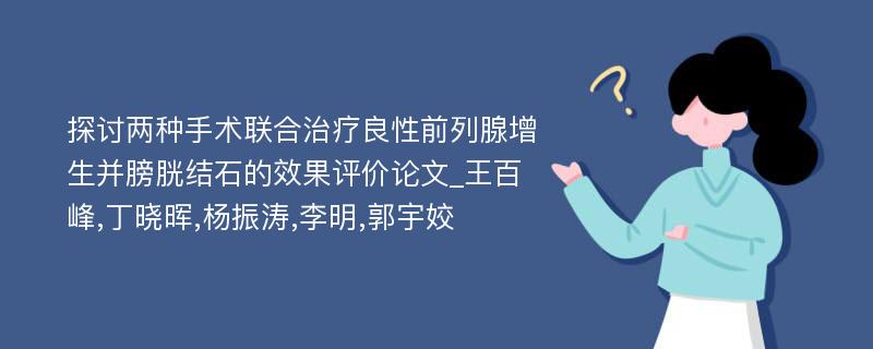 探讨两种手术联合治疗良性前列腺增生并膀胱结石的效果评价论文_王百峰,丁晓晖,杨振涛,李明,郭宇姣