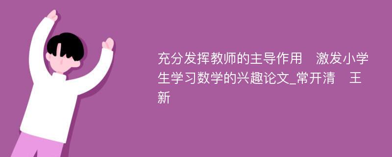 充分发挥教师的主导作用　激发小学生学习数学的兴趣论文_常开清　王新