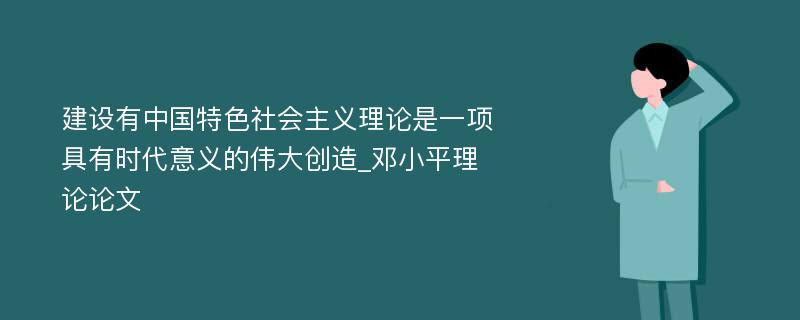 建设有中国特色社会主义理论是一项具有时代意义的伟大创造_邓小平理论论文