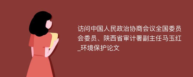 访问中国人民政治协商会议全国委员会委员、陕西省审计署副主任马玉红_环境保护论文