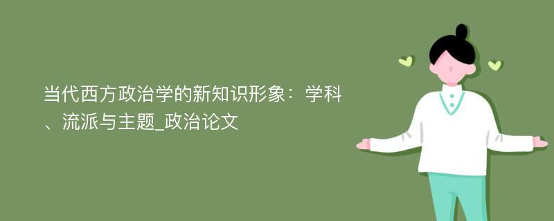 当代西方政治学的新知识形象：学科、流派与主题_政治论文