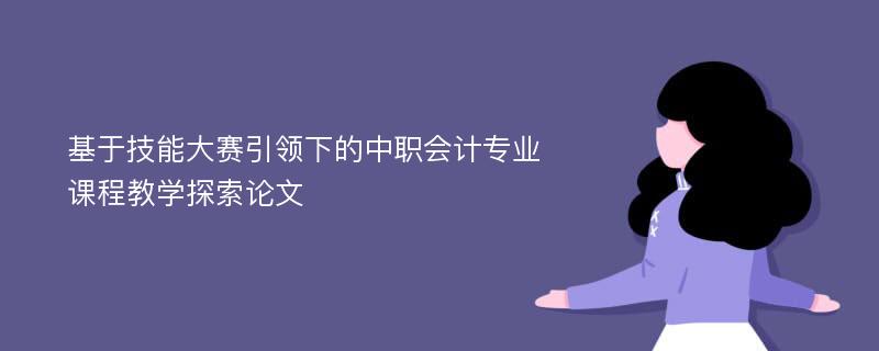 基于技能大赛引领下的中职会计专业课程教学探索论文