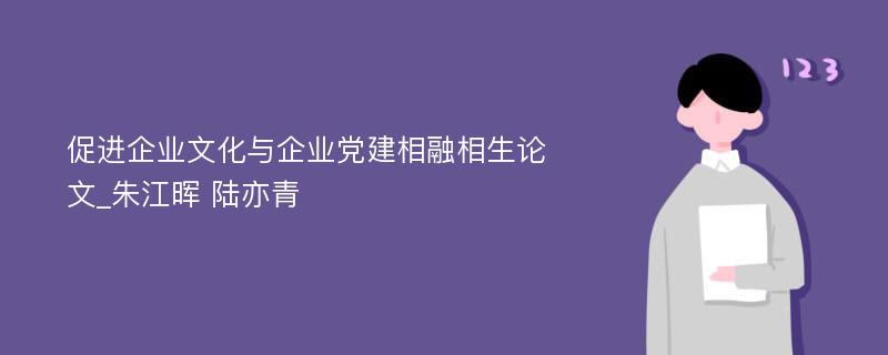 促进企业文化与企业党建相融相生论文_朱江晖 陆亦青