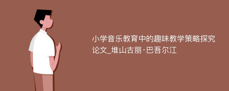 小学音乐教育中的趣味教学策略探究论文_堆山古丽·巴吾尔江