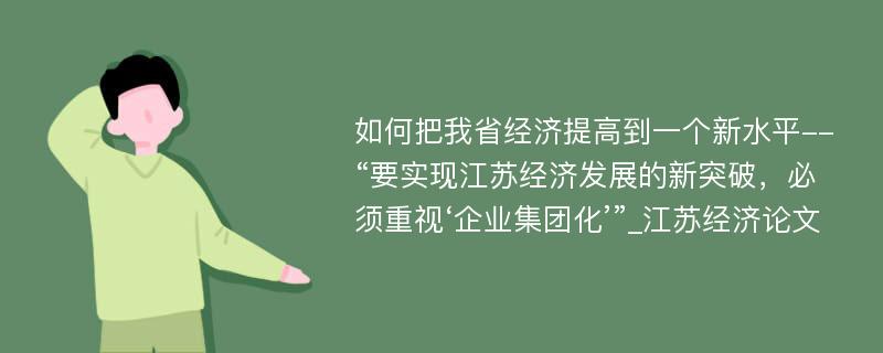 如何把我省经济提高到一个新水平--“要实现江苏经济发展的新突破，必须重视‘企业集团化’”_江苏经济论文