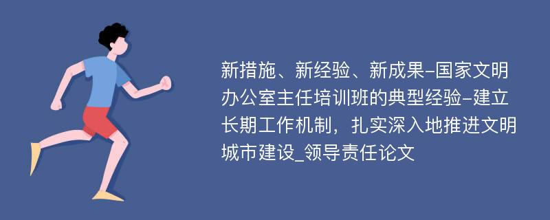 新措施、新经验、新成果-国家文明办公室主任培训班的典型经验-建立长期工作机制，扎实深入地推进文明城市建设_领导责任论文