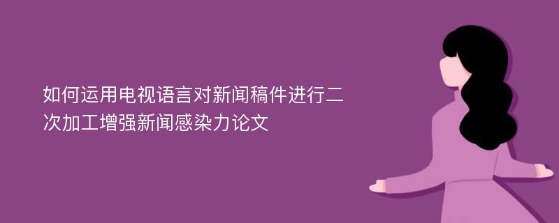 如何运用电视语言对新闻稿件进行二次加工增强新闻感染力论文