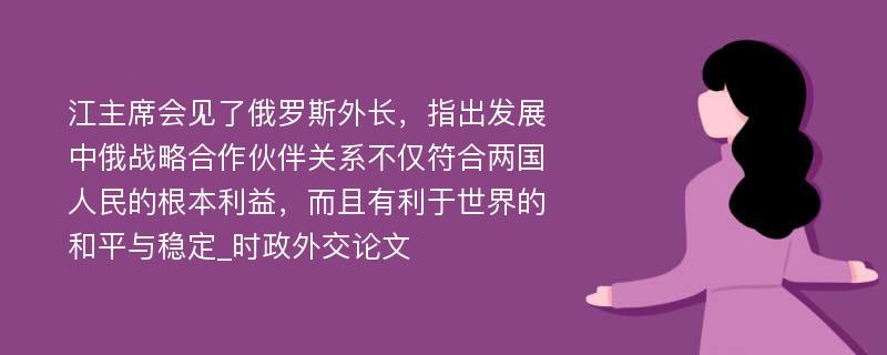 江主席会见了俄罗斯外长，指出发展中俄战略合作伙伴关系不仅符合两国人民的根本利益，而且有利于世界的和平与稳定_时政外交论文