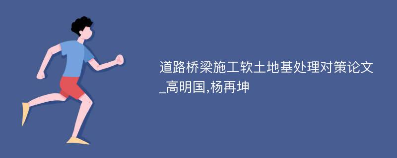 道路桥梁施工软土地基处理对策论文_高明国,杨再坤