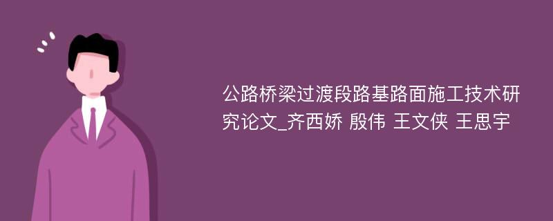 公路桥梁过渡段路基路面施工技术研究论文_齐西娇 殷伟 王文侠 王思宇