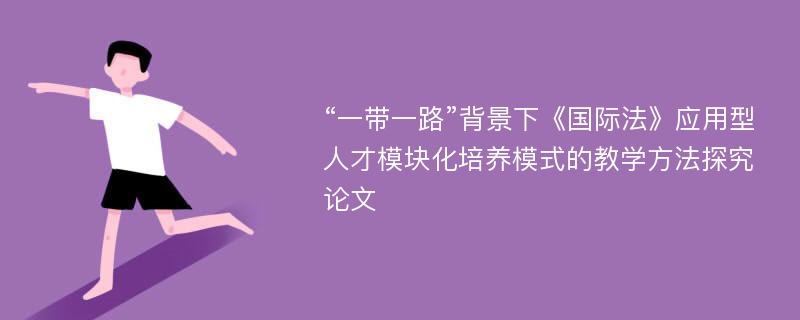 “一带一路”背景下《国际法》应用型人才模块化培养模式的教学方法探究论文