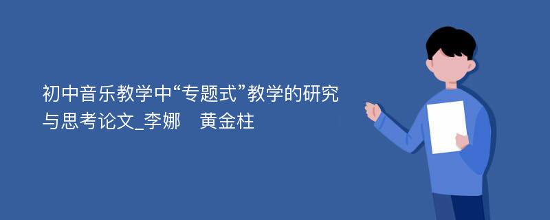 初中音乐教学中“专题式”教学的研究与思考论文_李娜　黄金柱