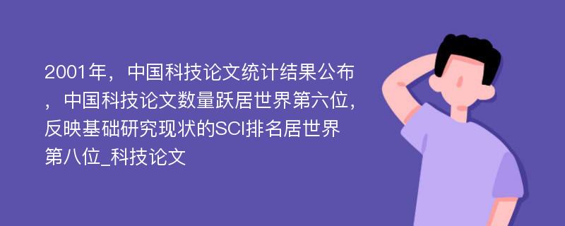 2001年，中国科技论文统计结果公布，中国科技论文数量跃居世界第六位，反映基础研究现状的SCI排名居世界第八位_科技论文