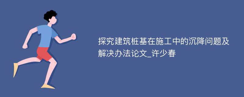 探究建筑桩基在施工中的沉降问题及解决办法论文_许少春