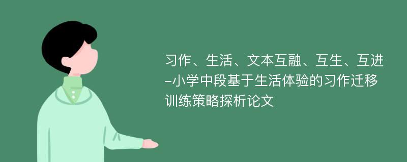 习作、生活、文本互融、互生、互进-小学中段基于生活体验的习作迁移训练策略探析论文