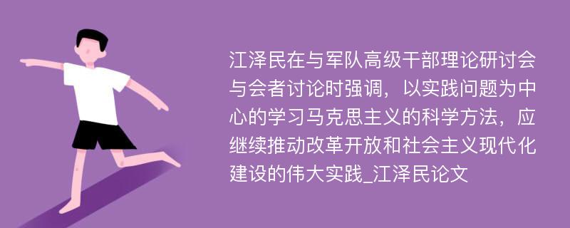 江泽民在与军队高级干部理论研讨会与会者讨论时强调，以实践问题为中心的学习马克思主义的科学方法，应继续推动改革开放和社会主义现代化建设的伟大实践_江泽民论文