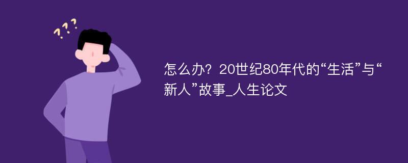 怎么办？20世纪80年代的“生活”与“新人”故事_人生论文