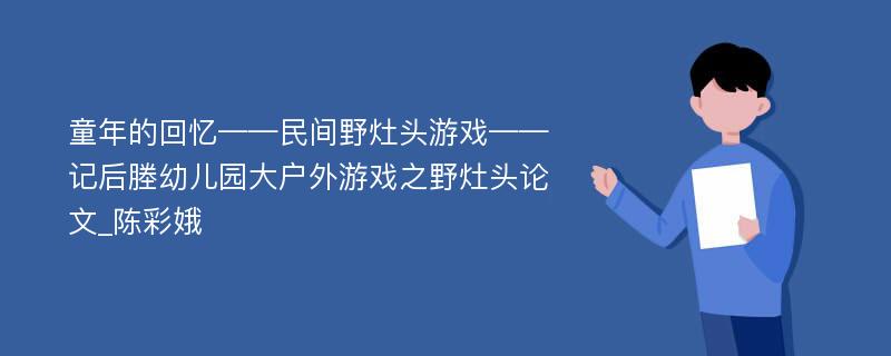 童年的回忆——民间野灶头游戏——记后塍幼儿园大户外游戏之野灶头论文_陈彩娥