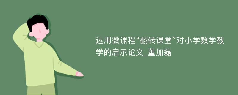 运用微课程“翻转课堂”对小学数学教学的启示论文_董加磊