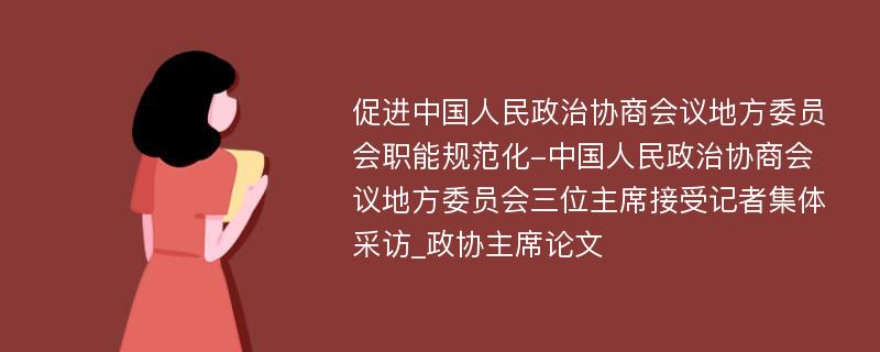 促进中国人民政治协商会议地方委员会职能规范化-中国人民政治协商会议地方委员会三位主席接受记者集体采访_政协主席论文