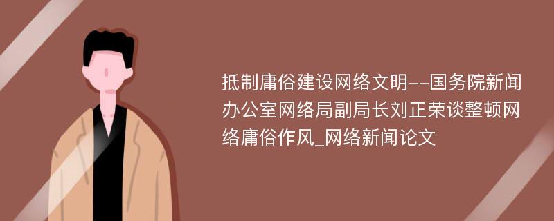 抵制庸俗建设网络文明--国务院新闻办公室网络局副局长刘正荣谈整顿网络庸俗作风_网络新闻论文