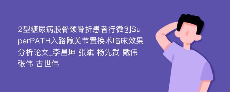 2型糖尿病股骨颈骨折患者行微创SuperPATH入路髋关节置换术临床效果分析论文_李昌坤 张斌 杨先武 戴伟 张伟 古世伟