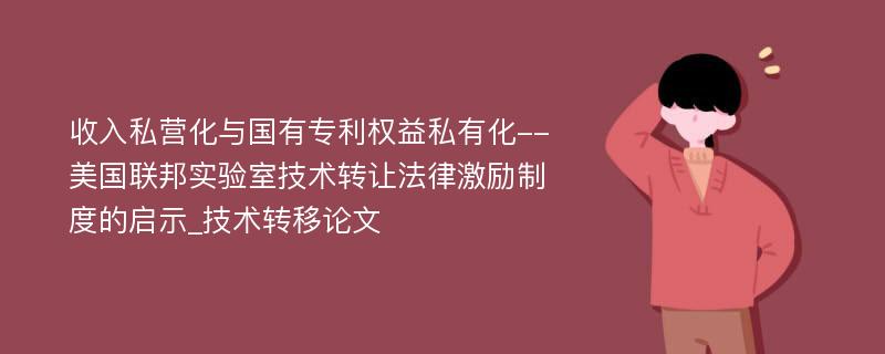 收入私营化与国有专利权益私有化--美国联邦实验室技术转让法律激励制度的启示_技术转移论文