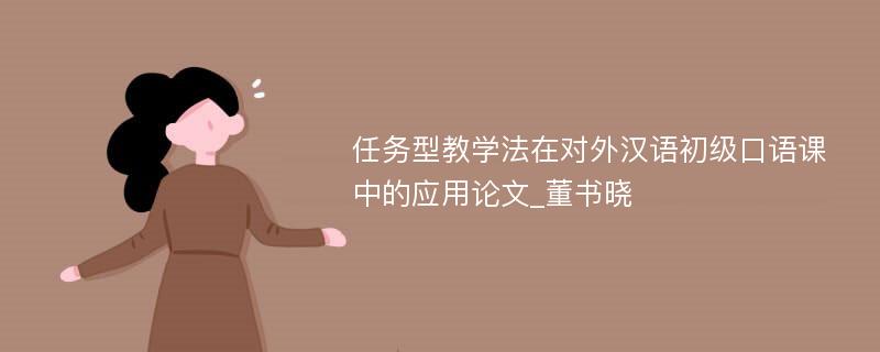 任务型教学法在对外汉语初级口语课中的应用论文_董书晓