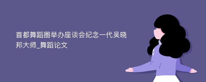 首都舞蹈圈举办座谈会纪念一代吴晓邦大师_舞蹈论文