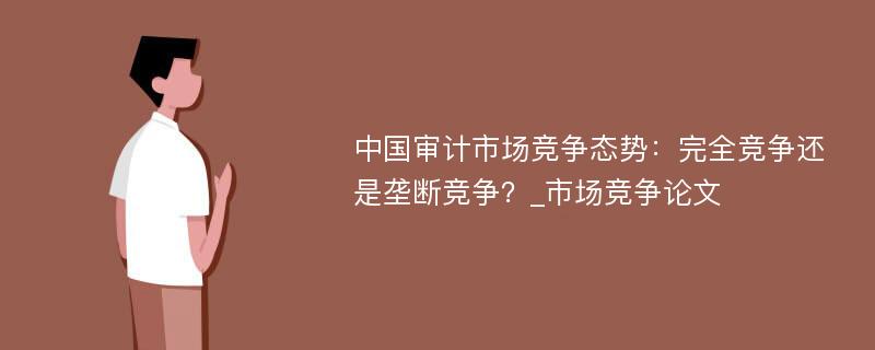 中国审计市场竞争态势：完全竞争还是垄断竞争？_市场竞争论文