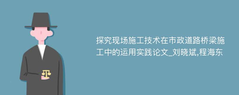 探究现场施工技术在市政道路桥梁施工中的运用实践论文_刘晓斌,程海东