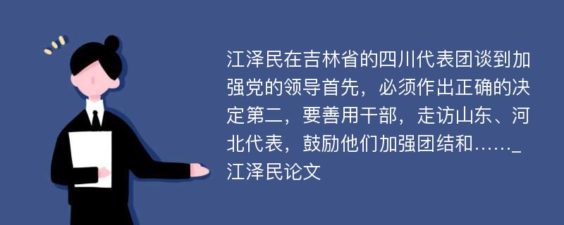 江泽民在吉林省的四川代表团谈到加强党的领导首先，必须作出正确的决定第二，要善用干部，走访山东、河北代表，鼓励他们加强团结和……_江泽民论文