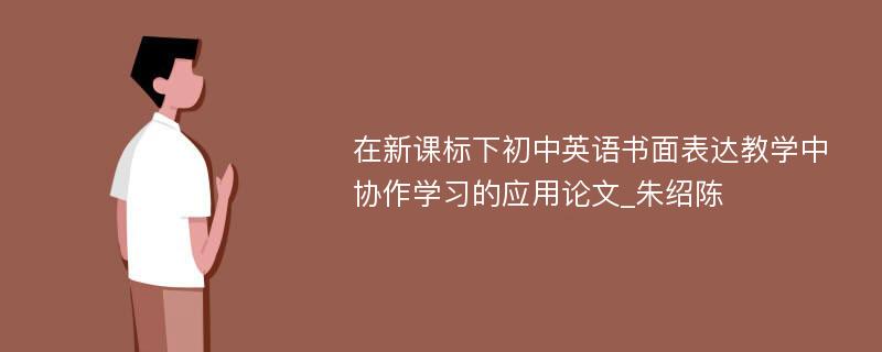 在新课标下初中英语书面表达教学中协作学习的应用论文_朱绍陈