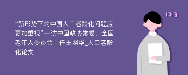 “新形势下的中国人口老龄化问题应更加重视”--访中国政协常委、全国老年人委员会主任王照华_人口老龄化论文