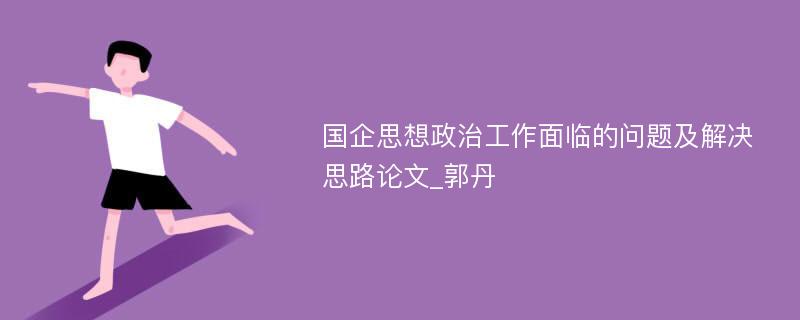 国企思想政治工作面临的问题及解决思路论文_郭丹