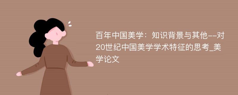 百年中国美学：知识背景与其他--对20世纪中国美学学术特征的思考_美学论文