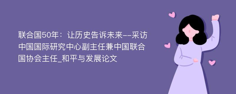 联合国50年：让历史告诉未来--采访中国国际研究中心副主任兼中国联合国协会主任_和平与发展论文