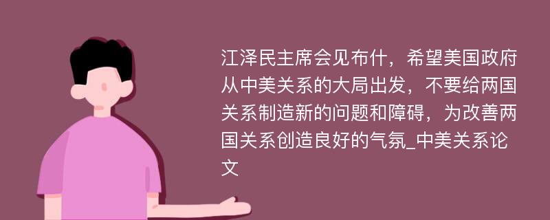 江泽民主席会见布什，希望美国政府从中美关系的大局出发，不要给两国关系制造新的问题和障碍，为改善两国关系创造良好的气氛_中美关系论文