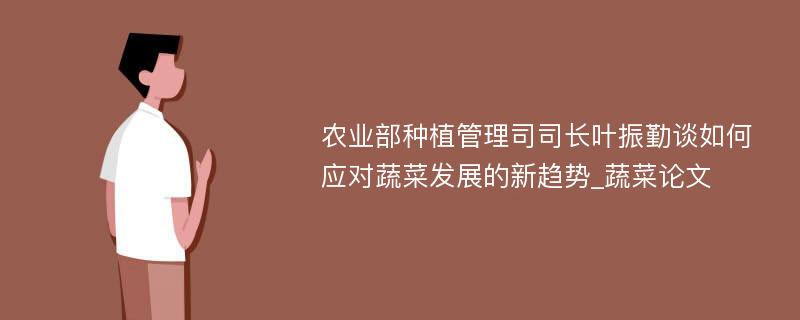 农业部种植管理司司长叶振勤谈如何应对蔬菜发展的新趋势_蔬菜论文