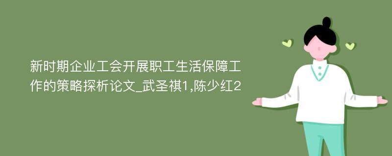 新时期企业工会开展职工生活保障工作的策略探析论文_武圣祺1,陈少红2