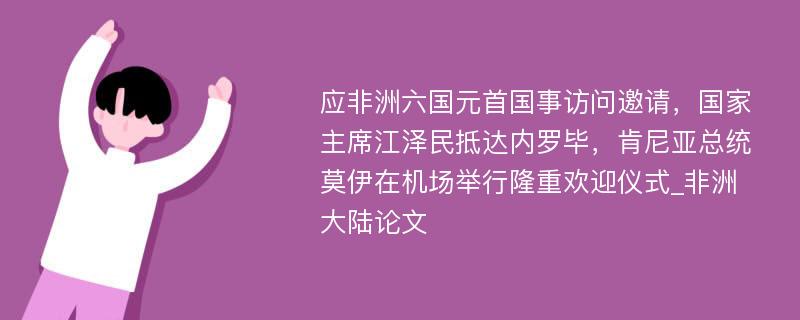 应非洲六国元首国事访问邀请，国家主席江泽民抵达内罗毕，肯尼亚总统莫伊在机场举行隆重欢迎仪式_非洲大陆论文