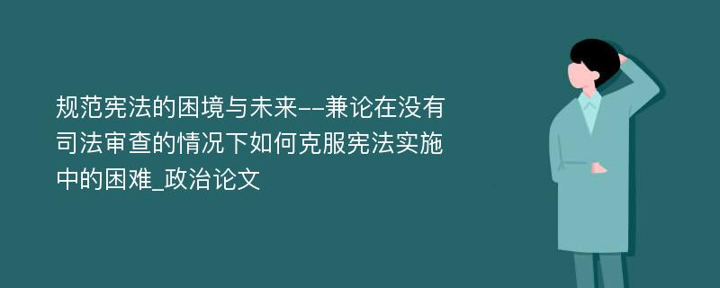 规范宪法的困境与未来--兼论在没有司法审查的情况下如何克服宪法实施中的困难_政治论文