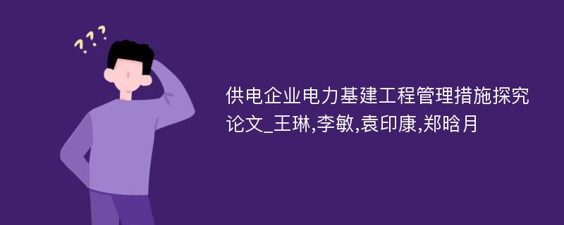 供电企业电力基建工程管理措施探究论文_王琳,李敏,袁印康,郑晗月