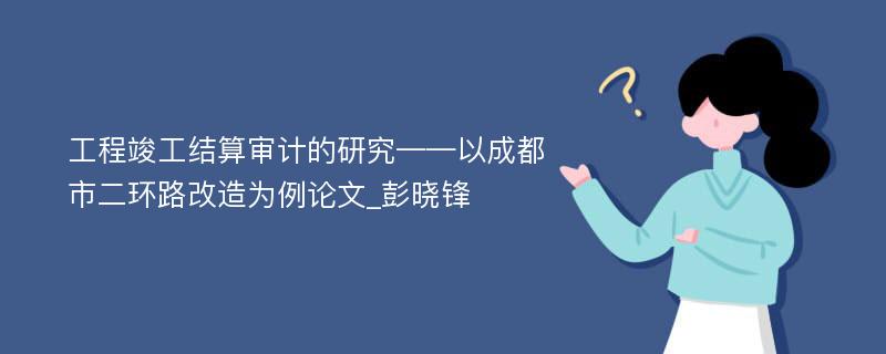 工程竣工结算审计的研究——以成都市二环路改造为例论文_彭晓锋