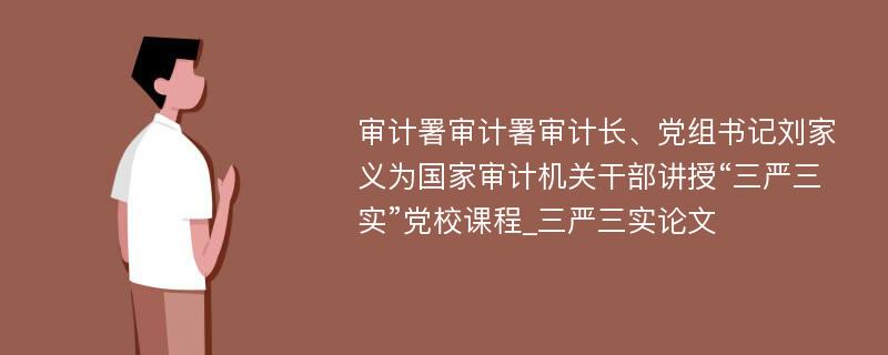 审计署审计署审计长、党组书记刘家义为国家审计机关干部讲授“三严三实”党校课程_三严三实论文