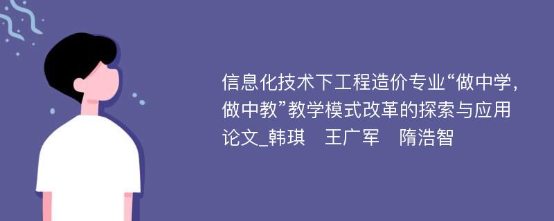 信息化技术下工程造价专业“做中学，做中教”教学模式改革的探索与应用论文_韩琪　王广军　隋浩智