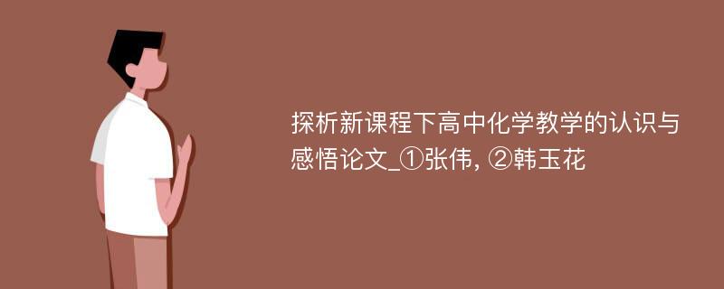 探析新课程下高中化学教学的认识与感悟论文_①张伟, ②韩玉花