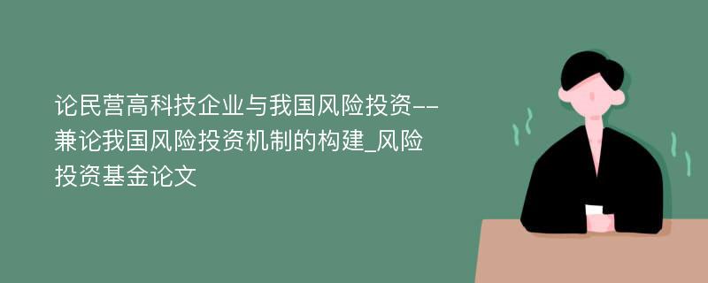 论民营高科技企业与我国风险投资--兼论我国风险投资机制的构建_风险投资基金论文