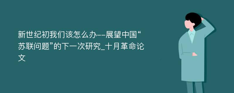 新世纪初我们该怎么办--展望中国“苏联问题”的下一次研究_十月革命论文