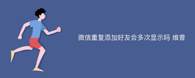 微信重复添加好友会多次显示吗 维普